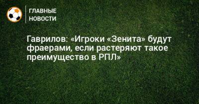 Гаврилов: «Игроки «Зенита» будут фраерами, если растеряют такое преимущество в РПЛ»