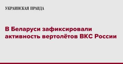 В Беларуси зафиксировали активность вертолётов ВКС России