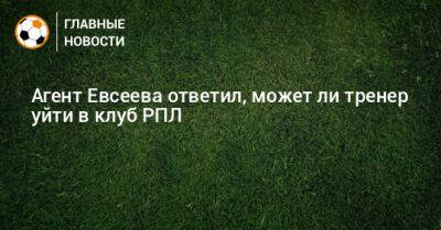 Агент Евсеева ответил, может ли тренер уйти в клуб РПЛ