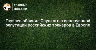 Газзаев обвинил Слуцкого в испорченной репутации российских тренеров в Европе
