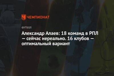 Александр Алаев: 18 команд в РПЛ — сейчас нереально. 16 клубов — оптимальный вариант
