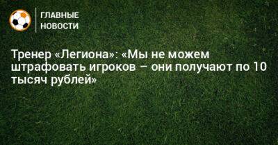 Тренер «Легиона»: «Мы не можем штрафовать игроков – они получают по 10 тысяч рублей»