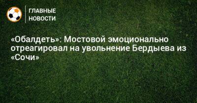 Александр Мостовой - Курбан Бердыев - «Обалдеть»: Мостовой эмоционально отреагировал на увольнение Бердыева из «Сочи» - bombardir.ru - Сочи