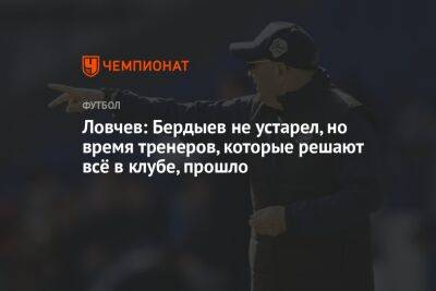 Ловчев: Бердыев не устарел, но время тренеров, которые решают всё в клубе, прошло