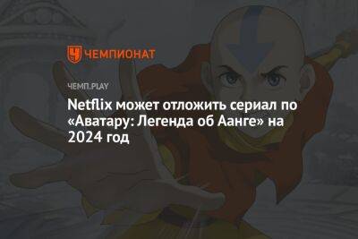 Netflix может отложить сериал по «Аватару: Легенда об Аанге» на 2024 год