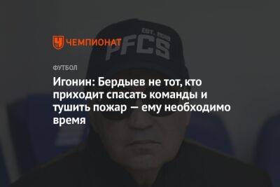 Игонин: Бердыев не тот, кто приходит спасать команды и тушить пожар — ему необходимо время