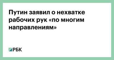 Путин заявил о нехватке рабочих рук «по многим направлениям»