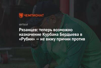 Рязанцев: теперь возможно назначение Курбана Бердыева в «Рубин», не вижу причин против