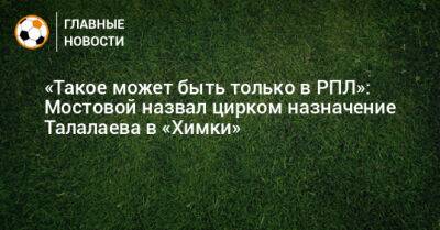 «Такое может быть только в РПЛ»: Мостовой назвал цирком назначение Талалаева в «Химки»