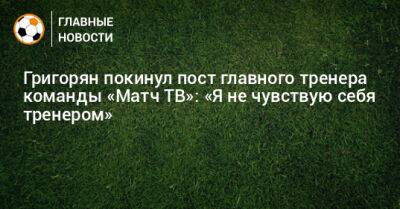 Григорян покинул пост главного тренера команды «Матч ТВ»: «Я не чувствую себя тренером»