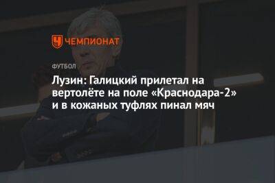 Лузин: Галицкий прилетал на вертолёте на поле «Краснодара-2» и в кожаных туфлях пинал мяч