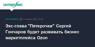 Экс-глава "Пятерочки" Сергей Гончаров будет развивать бизнес маркетплейса Ozon