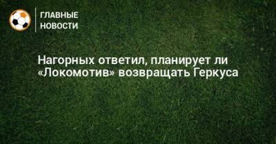 Нагорных ответил, планирует ли «Локомотив» возвращать Геркуса