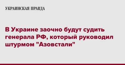 Андрей Мордвичев - В Украине заочно будут судить генерала РФ, который руководил штурмом "Азовстали" - pravda.com.ua - Россия - Украина - Мариуполь - Донецкая обл.