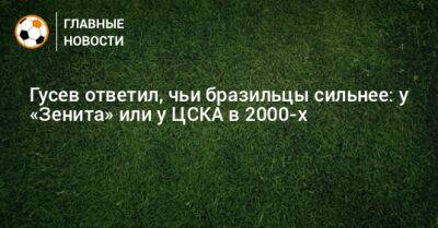 Гусев ответил, чьи бразильцы сильнее: у «Зенита» или у ЦСКА в 2000-х