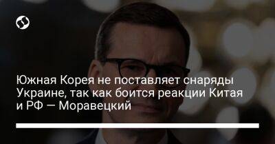 Южная Корея не поставляет снаряды Украине, так как боится реакции Китая и РФ — Моравецкий