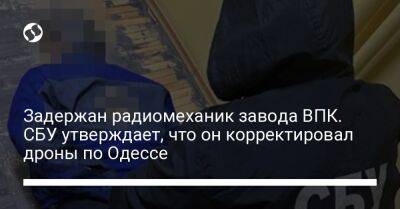 Задержан радиомеханик завода ВПК. СБУ утверждает, что он корректировал дроны по Одессе
