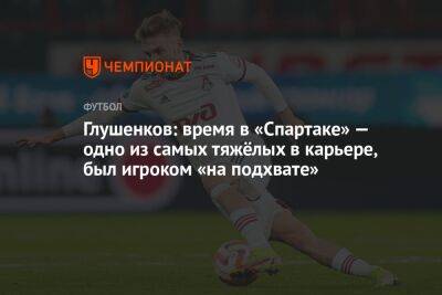 Глушенков: время в «Спартаке» — одно из самых тяжёлых в карьере, был игроком «на подхвате»