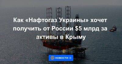 Как «Нафтогаз Украины» хочет получить от России $5 млрд за активы в Крыму
