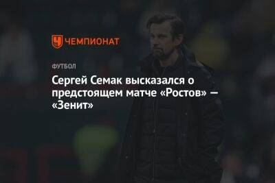 Сергей Семак высказался о предстоящем матче «Ростов» — «Зенит»