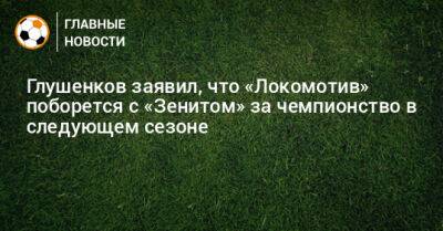 Глушенков заявил, что «Локомотив» поборется с «Зенитом» за чемпионство в следующем сезоне