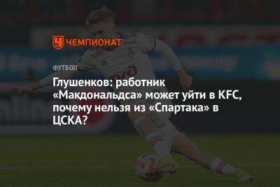 Максим Глушенков - Глушенков: работник «Макдональдса» может уйти в KFC, почему нельзя из «Спартака» в ЦСКА? - championat.com - Москва