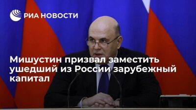 Премьер Мишустин заявил о необходимости заместить ушедший из России зарубежный капитал