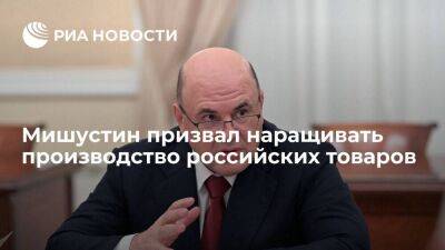 Премьер-министр Мишустин призвал наращивать производство российских товаров