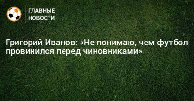 Григорий Иванов: «Не понимаю, чем футбол провинился перед чиновниками»