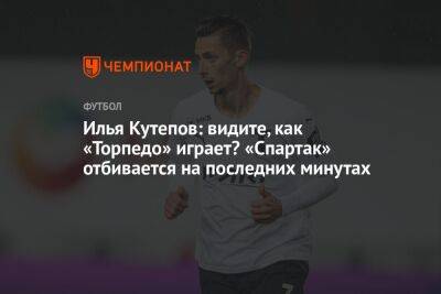 Илья Кутепов: видите, как «Торпедо» играет? «Спартак» отбивается на последних минутах