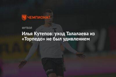 Илья Кутепов: уход Талалаева из «Торпедо» не был удивлением