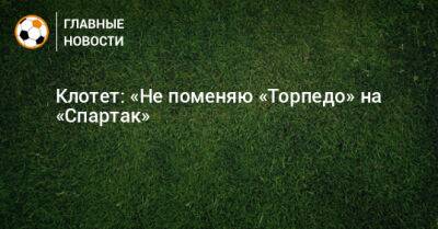 Клотет: «Не поменяю «Торпедо» на «Спартак»