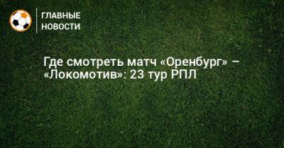 Где смотреть матч «Оренбург» – «Локомотив»: 23 тур РПЛ