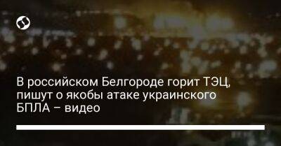 В российском Белгороде горит ТЭЦ, пишут о якобы атаке украинского БПЛА – видео