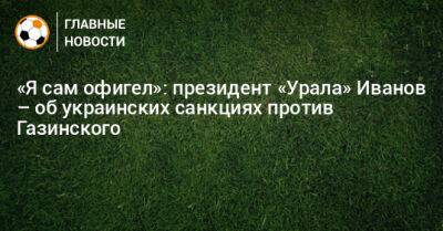 Григорий Иванов - «Я сам офигел»: президент «Урала» Иванов – об украинских санкциях против Газинского - bombardir.ru