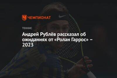 Андрей Рублёв рассказал об ожиданиях от «Ролан Гаррос» — 2023