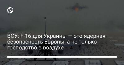 ВСУ: F-16 для Украины — это ядерная безопасность Европы, а не только господство в воздухе