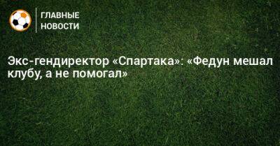 Экс-гендиректор «Спартака»: «Федун мешал клубу, а не помогал»