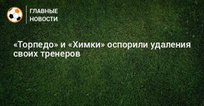 Андрей Талалаев - Артур Григорьянц - «Торпедо» и «Химки» оспорили удаления своих тренеров - bombardir.ru