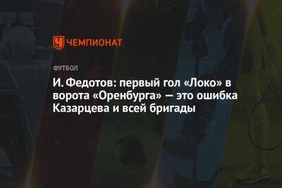 И. Федотов: первый гол «Локо» в ворота «Оренбурга» — это ошибка Казарцева и всей бригады