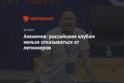 Аленичев: российским клубам нельзя отказываться от легионеров