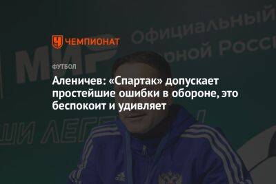 Аленичев: «Спартак» допускает простейшие ошибки в обороне, это беспокоит и удивляет