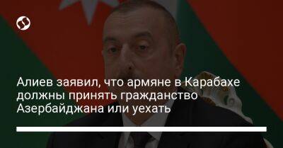 Алиев заявил, что армяне в Карабахе должны принять гражданство Азербайджана или уехать
