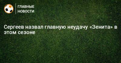 Сергеев назвал главную неудачу «Зенита» в этом сезоне