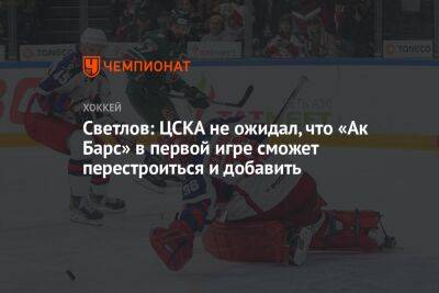 Светлов: ЦСКА не ожидал, что «Ак Барс» в первой игре сможет перестроиться и добавить