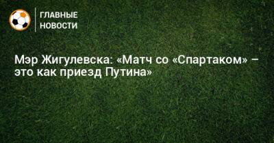 Мэр Жигулевска: «Матч со «Спартаком» – это как приезд Путина»