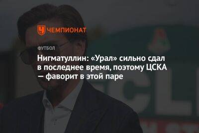 Нигматуллин: «Урал» сильно сдал в последнее время, поэтому ЦСКА — фаворит в этой паре