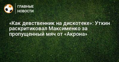 «Как девственник на дискотеке»: Уткин раскритиковал Максименко за пропущенный мяч от «Акрона»