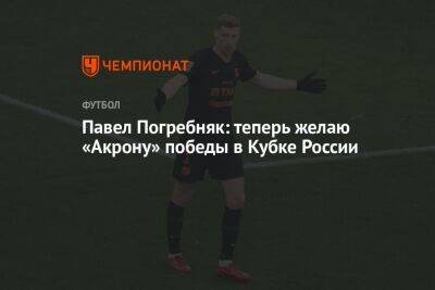Павел Погребняк: теперь желаю «Акрону» победы в Кубке России