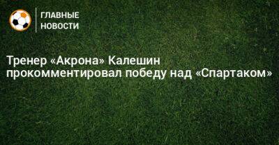 Тренер «Акрона» Калешин прокомментировал победу над «Спартаком»